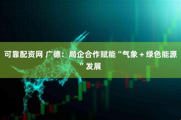 可靠配资网 广德：局企合作赋能“气象＋绿色能源”发展