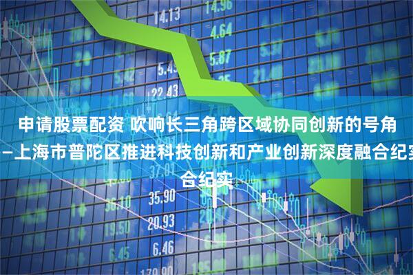 申请股票配资 吹响长三角跨区域协同创新的号角——上海市普陀区推进科技创新和产业创新深度融合纪实