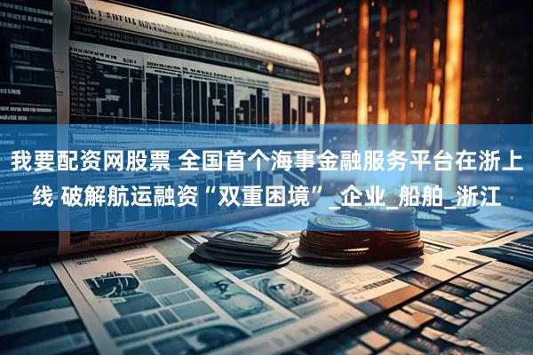 我要配资网股票 全国首个海事金融服务平台在浙上线 破解航运融资“双重困境”_企业_船舶_浙江