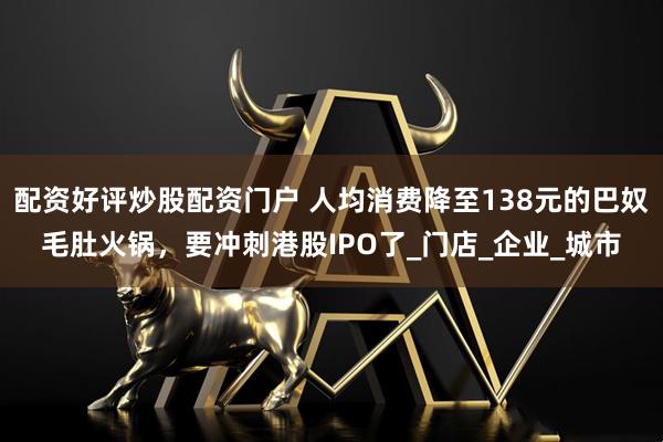 配资好评炒股配资门户 人均消费降至138元的巴奴毛肚火锅，要冲刺港股IPO了_门店_企业_城市