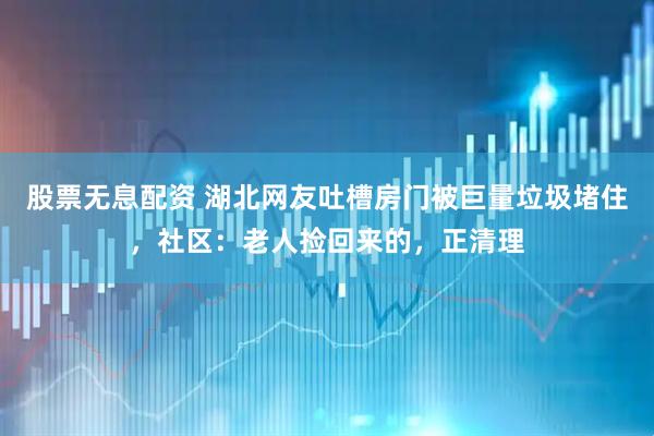 股票无息配资 湖北网友吐槽房门被巨量垃圾堵住，社区：老人捡回来的，正清理