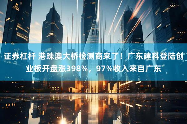 证券杠杆 港珠澳大桥检测商来了！广东建科登陆创业板开盘涨398%，97%收入来自广东