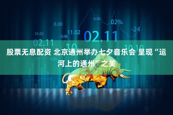 股票无息配资 北京通州举办七夕音乐会 呈现“运河上的通州”之美