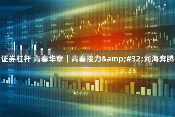 证券杠杆 青春华章｜青春接力 河海奔腾