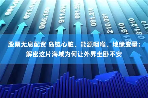 股票无息配资 岛链心脏、能源咽喉、地缘变量：解密这片海域为何让外界坐卧不安