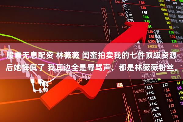 股票无息配资 林薇薇 闺蜜拍卖我的七件顶级资源后她悔疯了 我耳边全是辱骂声，都是林薇薇粉丝。