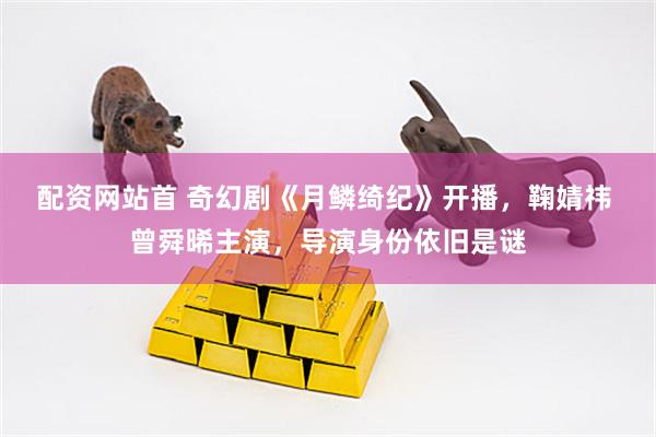 配资网站首 奇幻剧《月鳞绮纪》开播，鞠婧祎 曾舜晞主演，导演身份依旧是谜