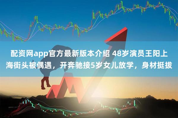 配资网app官方最新版本介绍 48岁演员王阳上海街头被偶遇，开奔驰接5岁女儿放学，身材挺拔