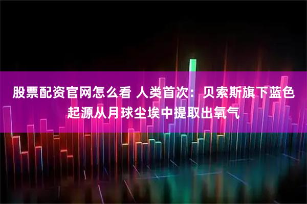 股票配资官网怎么看 人类首次：贝索斯旗下蓝色起源从月球尘埃中提取出氧气