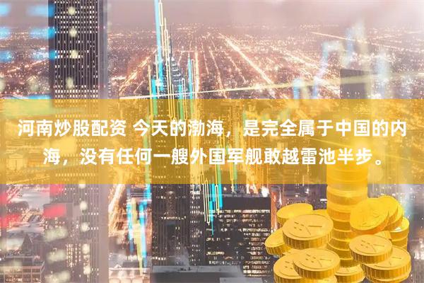河南炒股配资 今天的渤海，是完全属于中国的内海，没有任何一艘外国军舰敢越雷池半步。