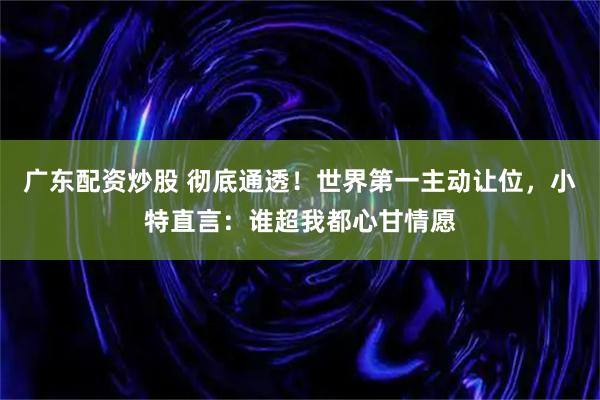 广东配资炒股 彻底通透！世界第一主动让位，小特直言：谁超我都心甘情愿