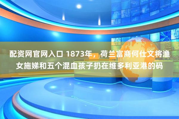配资网官网入口 1873年，荷兰富商何仕文将渔女施娣和五个混血孩子扔在维多利亚港的码