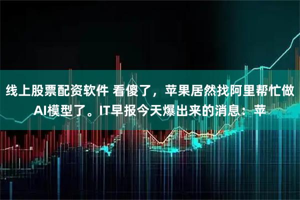 线上股票配资软件 看傻了，苹果居然找阿里帮忙做AI模型了。IT早报今天爆出来的消息：苹