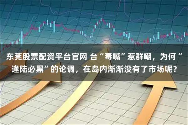 东莞股票配资平台官网 台“毒嘴”惹群嘲，为何“逢陆必黑”的论调，在岛内渐渐没有了市场呢？